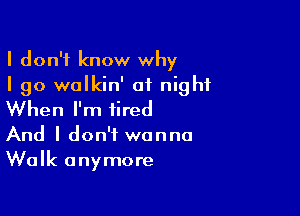 I don't know why
I go onkin' of night

When I'm tired

And I don't wanna
Walk anymore