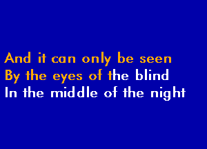 And if can only be seen
By 1he eyes of he blind
In 1he middle of he night