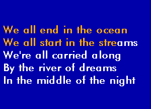 We all end in he ocean
We a start in he sireams
We're 0 carried along

By 1he river of drea ms
In 1he middle of he night