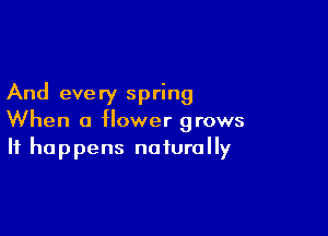 And every spring

When a flower grows
It happens naturally