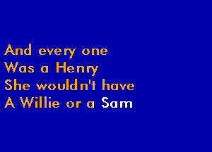 And every one
Was 0 Henry

She would n'f have
A Willie or 0 Sam