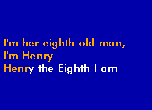 I'm her eighth old man,

I'm Henry
Henry the Eighth I am