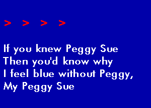 If you knew Peggy Sue

Then you'd know why
I feel blue without Peggy,
My Peggy Sue