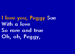 I love you, Peggy Sue
With a love

So rare and true

Oh, oh, Peg gy,