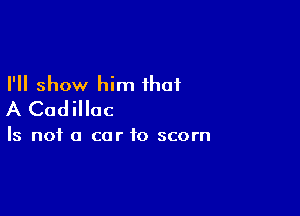 I'll show him that

A Cadillac

Is not a car to scorn