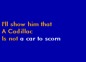 I'll show him that

A Cadillac

Is not a car to scorn