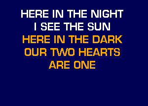 HERE IN THE NIGHT
I SEE THE SUN
HERE IN THE DARK
OUR TWO HEARTS
ARE ONE