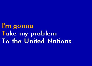 I'm gonna

Take my problem
To the United Nations