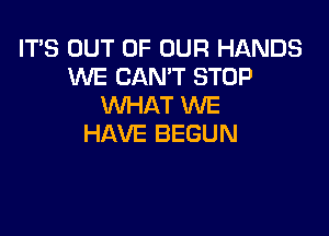 IT'S OUT OF OUR HANDS
WE CAN'T STOP
WHAT WE

HAVE BEGUN