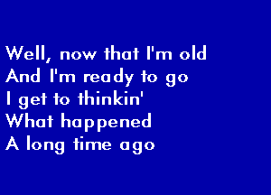 Well, now that I'm old
And I'm ready to go

I get to ihinkin'
What happened
A long time ago