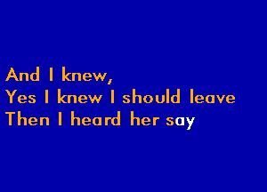 And I knew,

Yes I knew I should leave
Then I heard her say