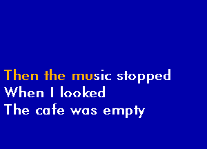 Then ihe music stopped
When I looked

The cafe was empty