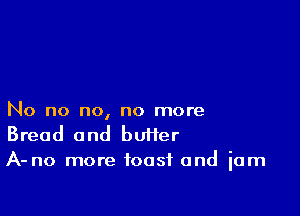 No no no, no more
Bread and bUHer
A-no more toast and jam