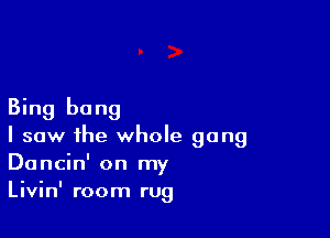 Bing bang

I saw the whole gang
Dancin' on my
Livinl room rug