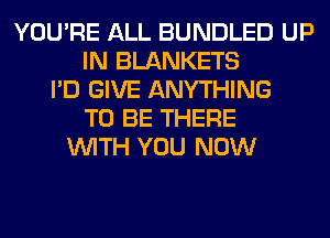 YOU'RE ALL BUNDLED UP
IN BLANKETS
I'D GIVE ANYTHING
TO BE THERE
WITH YOU NOW