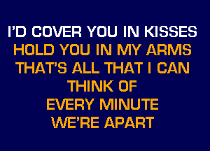 I'D COVER YOU IN KISSES
HOLD YOU IN MY ARMS
THAT'S ALL THAT I CAN

THINK OF
EVERY MINUTE
WERE APART