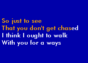 So just to see
That you don't get chased

I think I ought to walk
With you for a ways