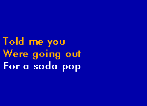Told me you

Were going out
For a soda pop