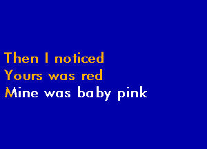 Then I noticed

Yours was red
Mine was baby pink