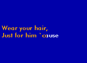 Wea r your hair,

Just for him cause
