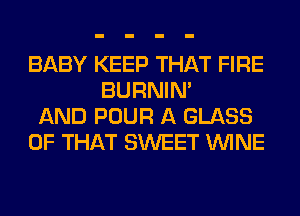 BABY KEEP THAT FIRE
BURNIN'
AND POUR A GLASS
OF THAT SWEET WINE