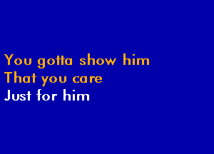 You gotta show him

That you care
Just for him