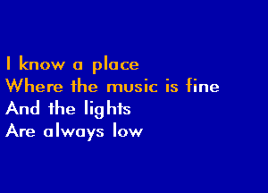 I know a place
Where the music is fine

And the lig his

Are a Iways low