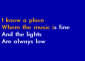 I know a place
Where the music is fine

And the lig his

Are a Iways low