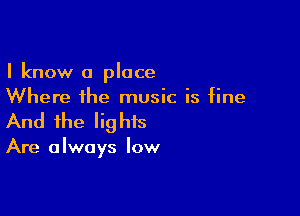 I know a place
Where the music is fine

And the lig his

Are a Iways low