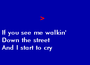 If you see me walkin'
Down the street
And I start to cry