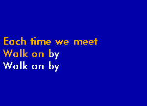 Each time we meet

Walk on by
Walk on by