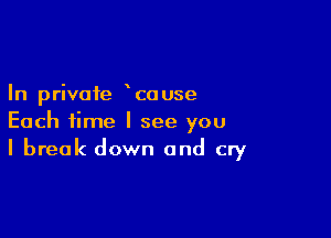 In private couse

Each time I see you
I break down and cry