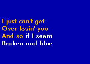 I just can't get
Over Iosin' you

And so if I seem
Broken and blue