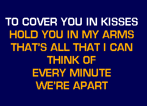 T0 COVER YOU IN KISSES
HOLD YOU IN MY ARMS
THAT'S ALL THAT I CAN

THINK OF
EVERY MINUTE
WERE APART