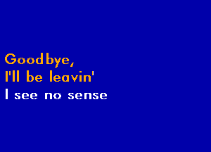 Good bye,

I'll be leavin'
I see no sense