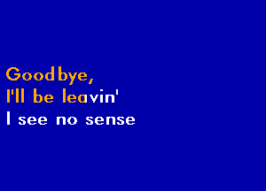 Good bye,

I'll be leavin'
I see no sense