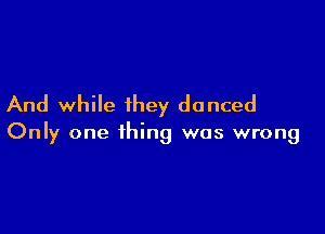 And while they danced

Only one thing was wrong