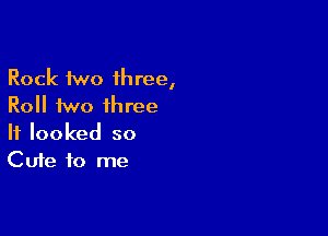 Rock two three,
Roll two three

It looked so
Cute to me