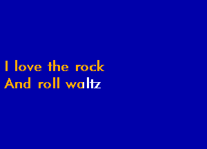 I love the rock

And roll waltz