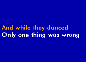 And while they danced

Only one thing was wrong