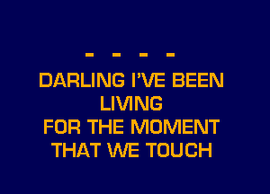 DARLING I'VE BEEN
LIVING
FOR THE MOMENT
THAT WE TOUCH