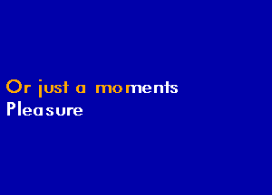 Or just a moments

Pleasure