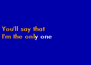 You'll say that

I'm the only one