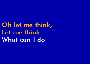 Oh let me think,

Let me think
What can I do