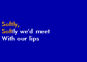 Softly,

Softly we'd meet
With our lips