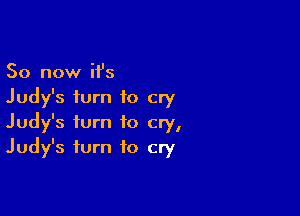 So now H's
Judy's turn to cry

Judy's turn to cry,
Judy's turn to cry