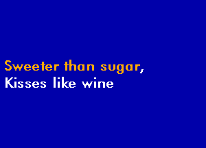 Sweeter ihon sugar,

Kisses like wine