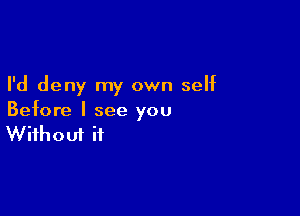 I'd deny my own self

Before I see you
Without it