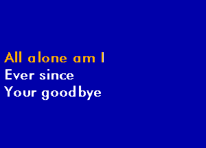 All alone am I

Ever since

Your good bye