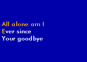 All alone am I

Ever since

Your good bye